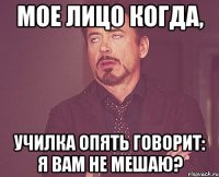 мое лицо когда, училка опять говорит: Я вам не мешаю?