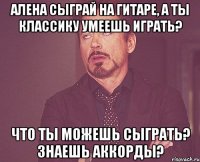 Алена сыграй на гитаре, а ты классику умеешь играть? Что ты можешь сыграть? Знаешь аккорды?