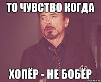 ТО ЧУВСТВО КОГДА ХОПЁР - НЕ БОБЁР