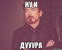 Ну и дууура