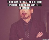 Το πρόσωπο σου όταν ο Νιώτης προσπαθεί να κάνει χάρες στις γκόμενές 