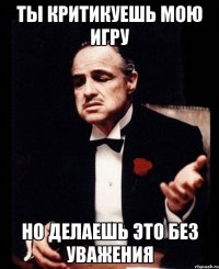 ты критикуешь мою игру но делаешь это без уважения