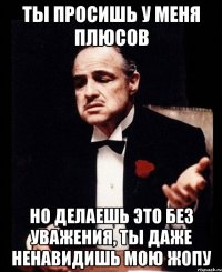 Ты просишь у меня плюсов но делаешь это без уважения, ты даже ненавидишь мою жопу