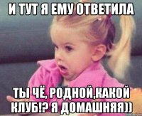 и тут я ему ответила ты чЁ, родной,какой клуб!? я домашняя))