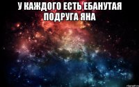 у каждого есть ебанутая подруга яна 