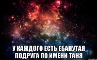  у каждого есть ебанутая подруга по имени таня