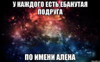 у каждого есть ебанутая подруга по имени алена