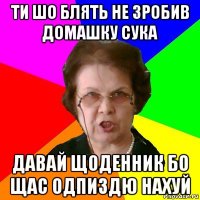 ти шо блять не зробив домашку сука давай щоденник бо щас одпиздю нахуй