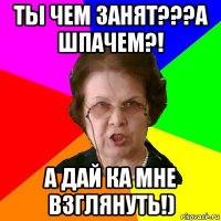 ты чем занят???а шпачем?! а дай ка мне взглянуть!)