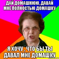 дай домашнюю, давай мне полностью домашку я хочу , что бы ты давал мне домашку