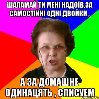 шаламай ти мені надоїв,за самостійні одні двойки , а за домашне одинацять , списуем