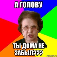 А голову ты дома не забыл???