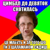 цимбал до девяток скотилась це мабуть и за того шо ти з шаламайом сидиш