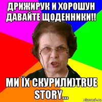 Дрижирук и Хорошун давайте щоденники!! ми їх скурили)True story...