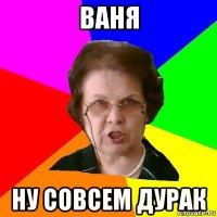 ВАНЯ Ну совсем дурак