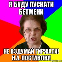 я буду пускати бетмени не вздумай гиржати! н.а. поставлю!