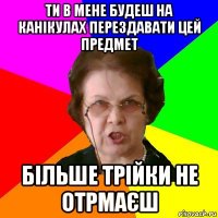 Ти в мене будеш на канікулах перездавати цей предмет Більше трійки не отрмаєш