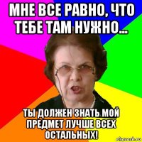 Мне все равно, что тебе там нужно... Ты должен знать мой предмет лучше всех остальных!