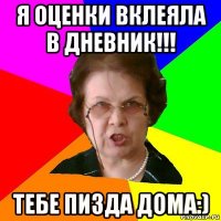 Я оценки вклеяла в дневник!!! Тебе Пизда дома:)