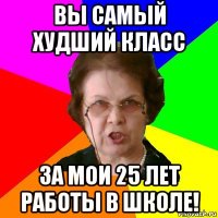 Вы самый худший класс за мои 25 лет работы в школе!