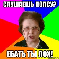 Слушаешь попсу? ЕБАТЬ ТЫ ЛОХ!