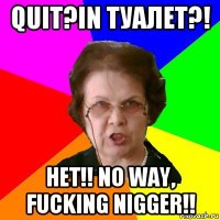 QUIT?IN ТУАЛЕТ?! НЕТ!! NO WAY, FUCKING NIGGER!!