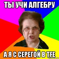 ТЫ УЧИ АЛГЕБРУ А Я С СЕРЕГОЙ В TFE