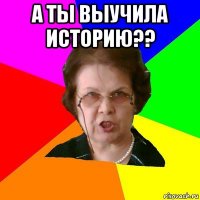 а ты выучила историю?? 