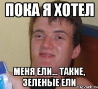 пока я хотел меня ели... такие, зеленые ели