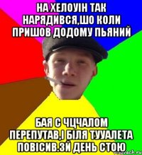 на хелоуін так нарядився,шо коли пришов додому пьяний бая с чцчалом перепутав,і біля тууалета повісив.3й день стою