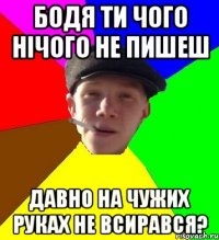 бодя ти чого нічого не пишеш давно на чужих руках не всирався?