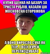 купив щенка на базарі за триста рублів, казали шо московска сторожова а воно виросло сука як тхір, і всіх курей перепиздувало