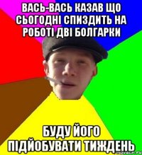 вась-вась казав що сьогодні спиздить на роботі дві болгарки буду його підйобувати тиждень