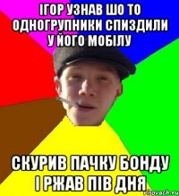 ігор узнав шо то одногрупники спиздили у його мобілу скурив пачку бонду і ржав пів дня