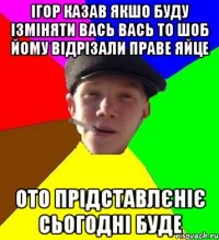 ігор казав якшо буду ізміняти вась вась то шоб йому відрізали праве яйце ото прідставлєніє сьогодні буде