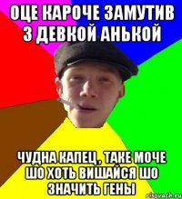 оце кароче замутив з девкой анькой чудна капец , таке моче шо хоть вишайся шо значить гены