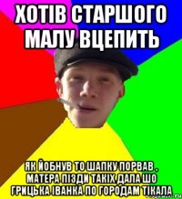 хотів старшого малу вцепить як йобнув то шапку порвав , матера пізди такіх дала шо грицька іванка по городам тікала