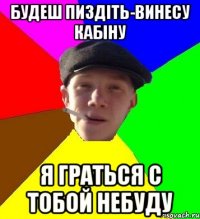 будеш пиздіть-винесу кабіну я граться с тобой небуду