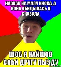 Назвав на малу киска, а вона обидылась и сказала шоб я найшов соби другу пызду