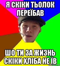 Я СКІКИ ТЬОЛОК ПЕРЕЇБАВ ШО ТИ ЗА ЖИЗНЬ СКІКИ ХЛІБА НЕ ЇВ