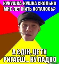 кукушка-кушка сколько мнє лет жить осталось? А єдік, це ти ригаєш... ну ладно