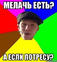 Мелачь есть? А если потресу?