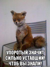  упоротый значит сильно уставший! чтоб вы знали!