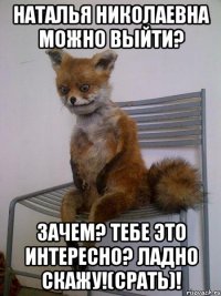 наталья николаевна можно выйти? зачем? тебе это интересно? ладно скажу!(срать)!