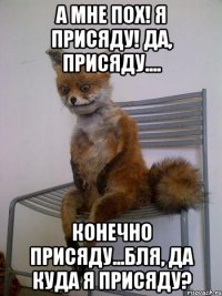 А мне пох! я присяду! Да, присяду.... конечно присяду...бля, да куда я присяду?