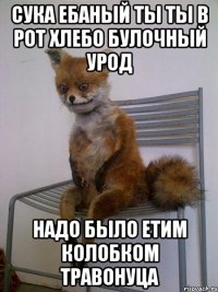 Сука ебаный ты ты в рот хлебо булочный урод Надо было етим колобком травонуца