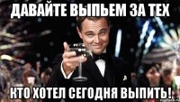 Давайте выпьем за тех кто хотел сегодня выпить!