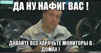 да ну нафиг вас ! давайте все харачьте мониторы в домах !