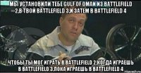 мы установили тебе Gulf Of Oman из battlefield 2,в твой battlefield 3,и затем в battlefield 4 чтобы ты мог играть в battlefield 2,когда играешь в battlefield 3,пока играешь в battlefield 4