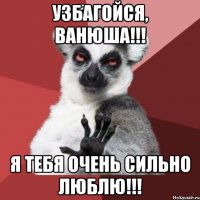 узбагойся, ванюша!!! я тебя очень сильно люблю!!!